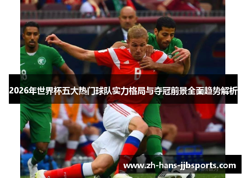 2026年世界杯五大热门球队实力格局与夺冠前景全面趋势解析 2026年世界杯五大热门球队实力格局与夺冠前景全面趋势解析
