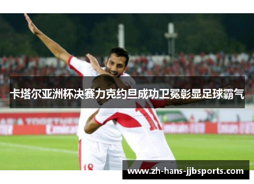 卡塔尔亚洲杯决赛力克约旦成功卫冕彰显足球霸气 卡塔尔亚洲杯决赛力克约旦成功卫冕彰显足球霸气